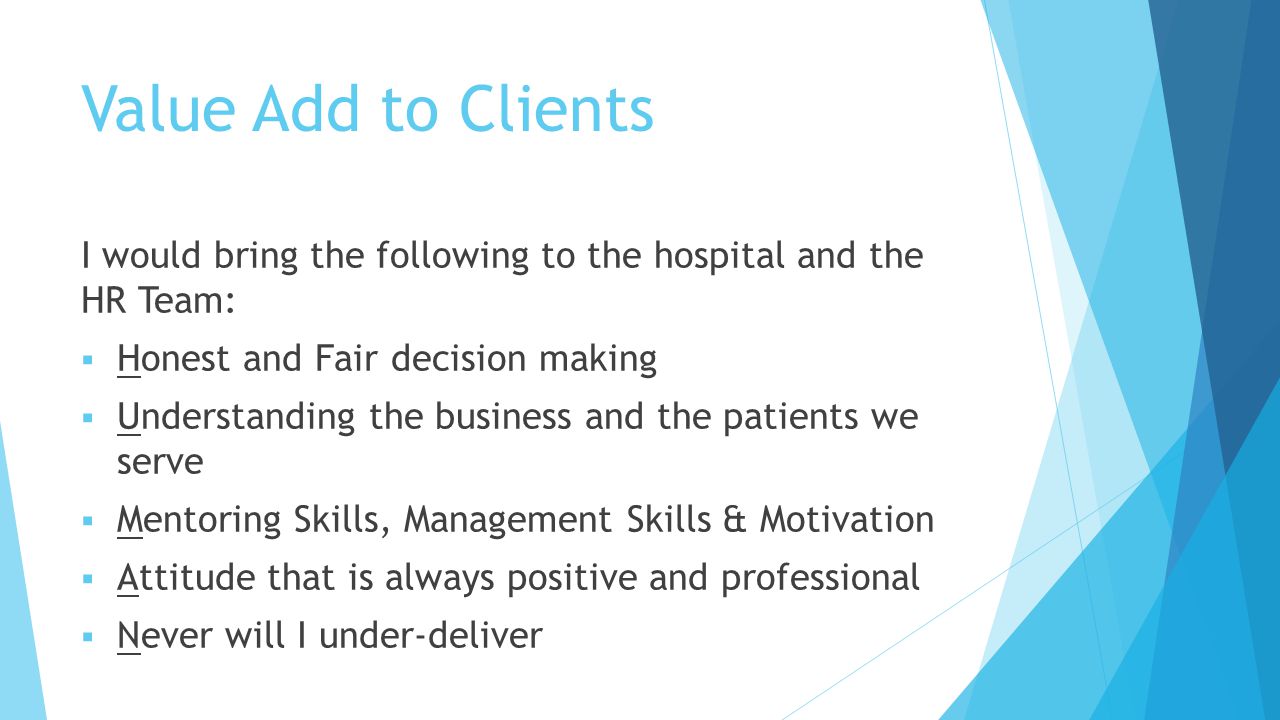 Value Add to Clients I would bring the following to the hospital and the HR Team:  Honest and Fair decision making  Understanding the business and the patients we serve  Mentoring Skills, Management Skills & Motivation  Attitude that is always positive and professional  Never will I under-deliver