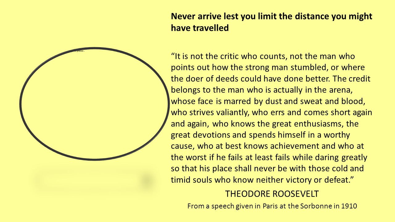 Never arrive lest you limit the distance you might have travelled It is not the critic who counts, not the man who points out how the strong man stumbled, or where the doer of deeds could have done better.
