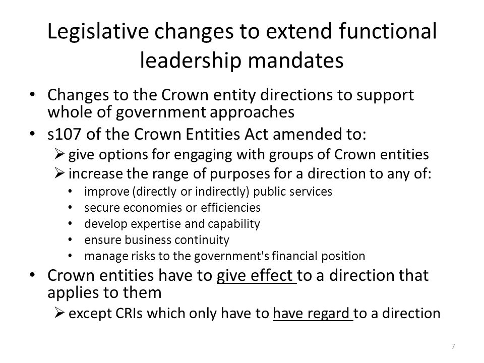 Legislative changes to extend functional leadership mandates Changes to the Crown entity directions to support whole of government approaches s107 of the Crown Entities Act amended to:  give options for engaging with groups of Crown entities  increase the range of purposes for a direction to any of: improve (directly or indirectly) public services secure economies or efficiencies develop expertise and capability ensure business continuity manage risks to the government s financial position Crown entities have to give effect to a direction that applies to them  except CRIs which only have to have regard to a direction 7