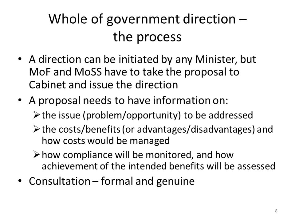 Whole of government direction – the process A direction can be initiated by any Minister, but MoF and MoSS have to take the proposal to Cabinet and issue the direction A proposal needs to have information on:  the issue (problem/opportunity) to be addressed  the costs/benefits (or advantages/disadvantages) and how costs would be managed  how compliance will be monitored, and how achievement of the intended benefits will be assessed Consultation – formal and genuine 8