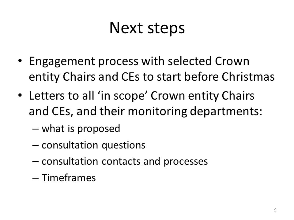 Next steps Engagement process with selected Crown entity Chairs and CEs to start before Christmas Letters to all ‘in scope’ Crown entity Chairs and CEs, and their monitoring departments: – what is proposed – consultation questions – consultation contacts and processes – Timeframes 9