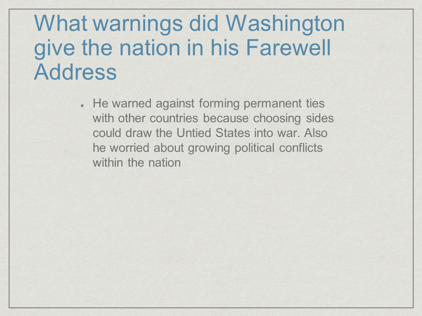 What warnings did Washington give the nation in his Farewell Address He warned against forming permanent ties with other countries because choosing sides could draw the Untied States into war.