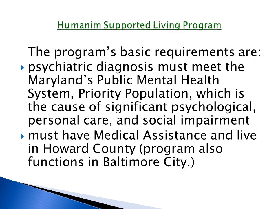 The program’s basic requirements are:  psychiatric diagnosis must meet the Maryland’s Public Mental Health System, Priority Population, which is the cause of significant psychological, personal care, and social impairment  must have Medical Assistance and live in Howard County (program also functions in Baltimore City.)