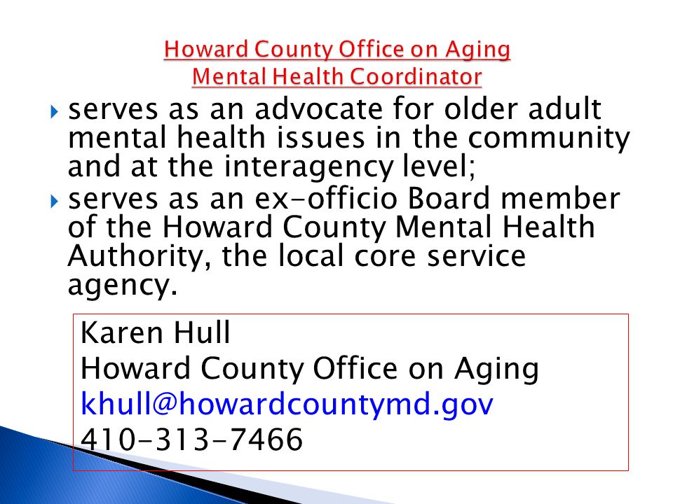  serves as an advocate for older adult mental health issues in the community and at the interagency level;  serves as an ex-officio Board member of the Howard County Mental Health Authority, the local core service agency.