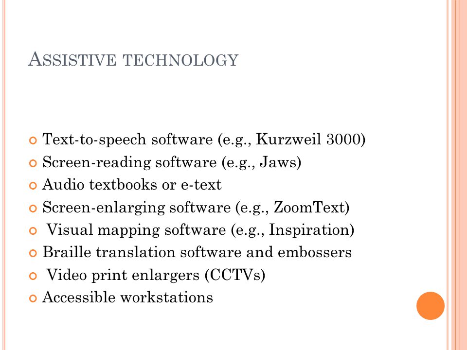 A SSISTIVE TECHNOLOGY Text-to-speech software (e.g., Kurzweil 3000) Screen-reading software (e.g., Jaws) Audio textbooks or e-text Screen-enlarging software (e.g., ZoomText) Visual mapping software (e.g., Inspiration) Braille translation software and embossers Video print enlargers (CCTVs) Accessible workstations