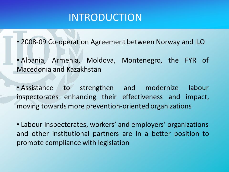 INTRODUCTION Co-operation Agreement between Norway and ILO Albania, Armenia, Moldova, Montenegro, the FYR of Macedonia and Kazakhstan Assistance to strengthen and modernize labour inspectorates enhancing their effectiveness and impact, moving towards more prevention-oriented organizations Labour inspectorates, workers’ and employers’ organizations and other institutional partners are in a better position to promote compliance with legislation