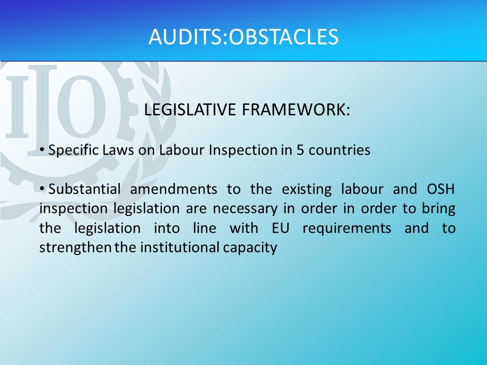 LEGISLATIVE FRAMEWORK: Specific Laws on Labour Inspection in 5 countries Substantial amendments to the existing labour and OSH inspection legislation are necessary in order in order to bring the legislation into line with EU requirements and to strengthen the institutional capacity AUDITS:OBSTACLES