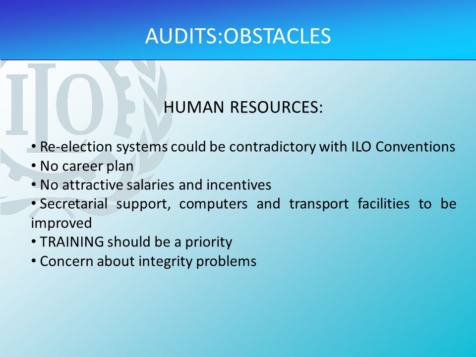 HUMAN RESOURCES: Re-election systems could be contradictory with ILO Conventions No career plan No attractive salaries and incentives Secretarial support, computers and transport facilities to be improved TRAINING should be a priority Concern about integrity problems AUDITS:OBSTACLES