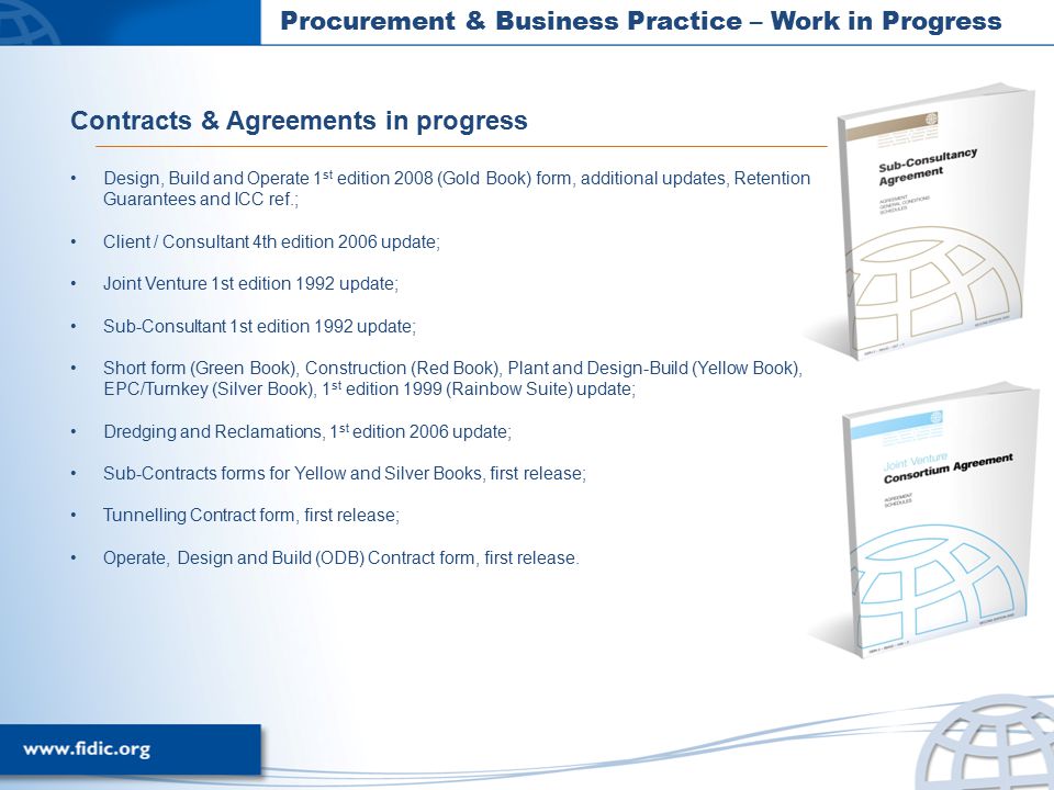 Procurement & Business Practice – Work in Progress Contracts & Agreements in progress Design, Build and Operate 1 st edition 2008 (Gold Book) form, additional updates, Retention Guarantees and ICC ref.; Client / Consultant 4th edition 2006 update; Joint Venture 1st edition 1992 update; Sub-Consultant 1st edition 1992 update; Short form (Green Book), Construction (Red Book), Plant and Design-Build (Yellow Book), EPC/Turnkey (Silver Book), 1 st edition 1999 (Rainbow Suite) update; Dredging and Reclamations, 1 st edition 2006 update; Sub-Contracts forms for Yellow and Silver Books, first release; Tunnelling Contract form, first release; Operate, Design and Build (ODB) Contract form, first release.