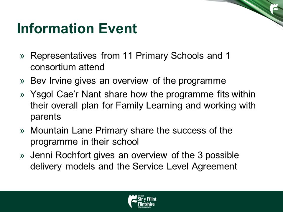 Information Event »Representatives from 11 Primary Schools and 1 consortium attend »Bev Irvine gives an overview of the programme »Ysgol Cae’r Nant share how the programme fits within their overall plan for Family Learning and working with parents »Mountain Lane Primary share the success of the programme in their school »Jenni Rochfort gives an overview of the 3 possible delivery models and the Service Level Agreement