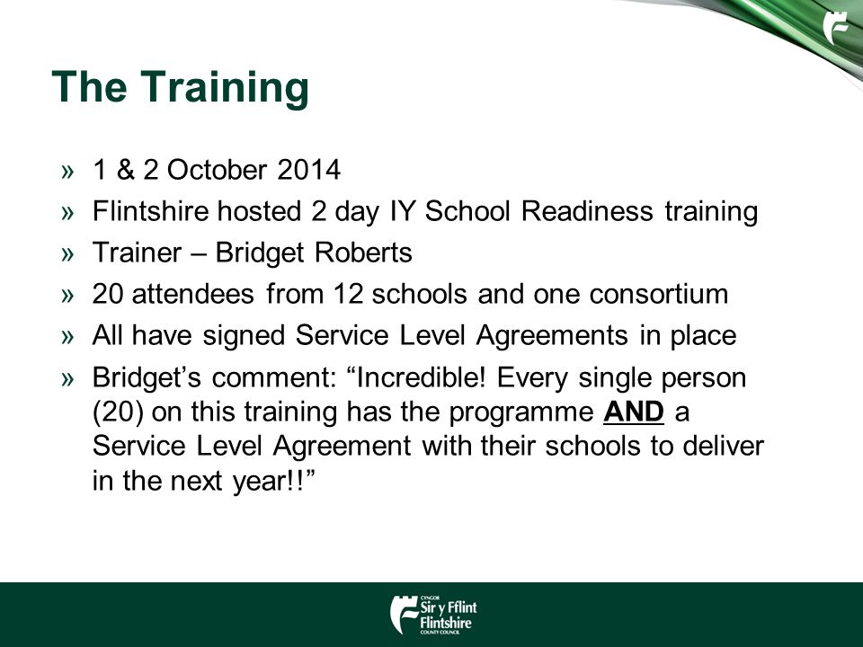 The Training »1 & 2 October 2014 »Flintshire hosted 2 day IY School Readiness training »Trainer – Bridget Roberts »20 attendees from 12 schools and one consortium »All have signed Service Level Agreements in place »Bridget’s comment: Incredible.