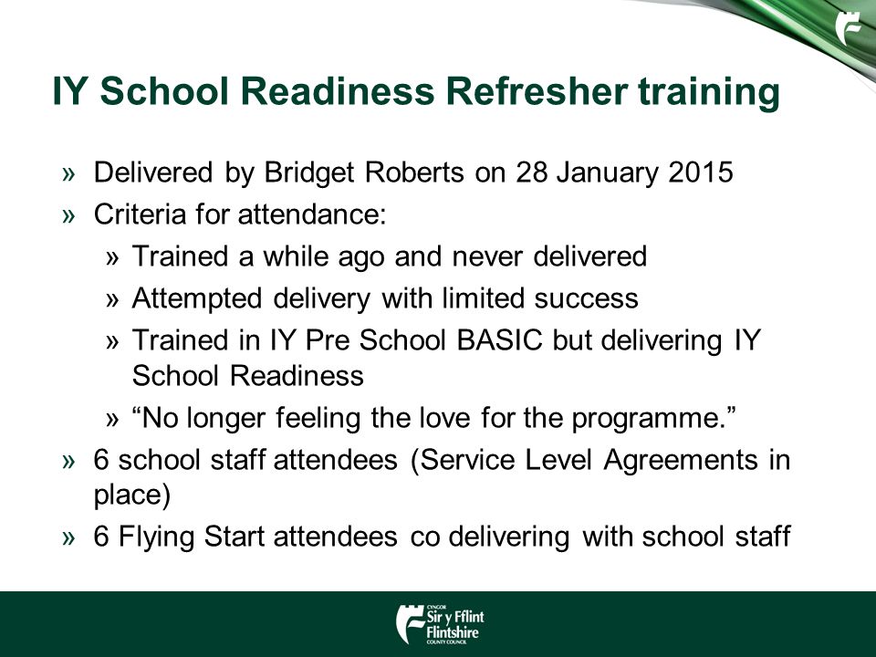 IY School Readiness Refresher training »Delivered by Bridget Roberts on 28 January 2015 »Criteria for attendance: »Trained a while ago and never delivered »Attempted delivery with limited success »Trained in IY Pre School BASIC but delivering IY School Readiness » No longer feeling the love for the programme. »6 school staff attendees (Service Level Agreements in place) »6 Flying Start attendees co delivering with school staff