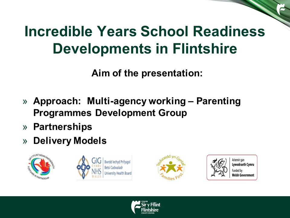 Incredible Years School Readiness Developments in Flintshire Aim of the presentation: »Approach: Multi-agency working – Parenting Programmes Development Group »Partnerships »Delivery Models