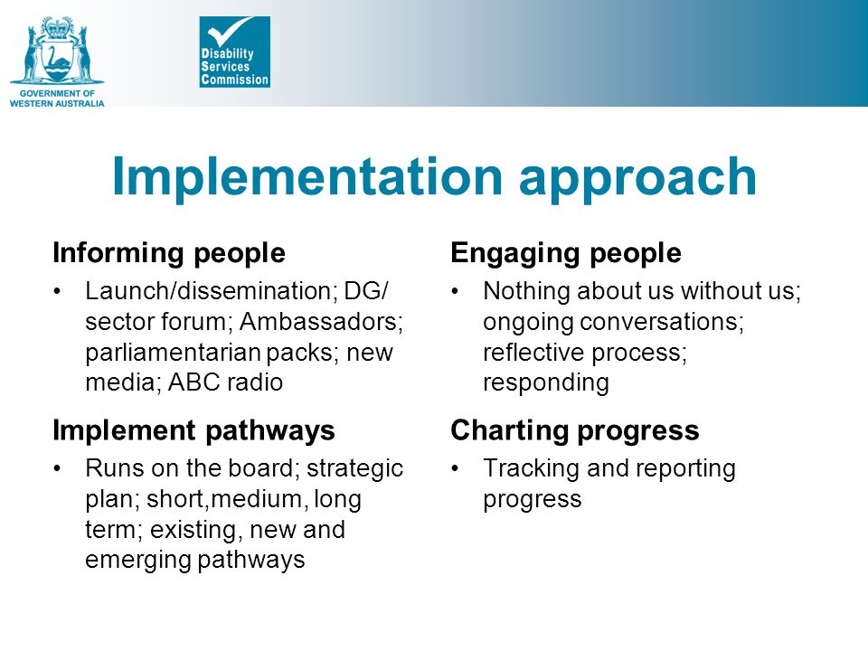 Implementation approach Informing people Launch/dissemination; DG/ sector forum; Ambassadors; parliamentarian packs; new media; ABC radio Engaging people Nothing about us without us; ongoing conversations; reflective process; responding Implement pathways Runs on the board; strategic plan; short,medium, long term; existing, new and emerging pathways Charting progress Tracking and reporting progress