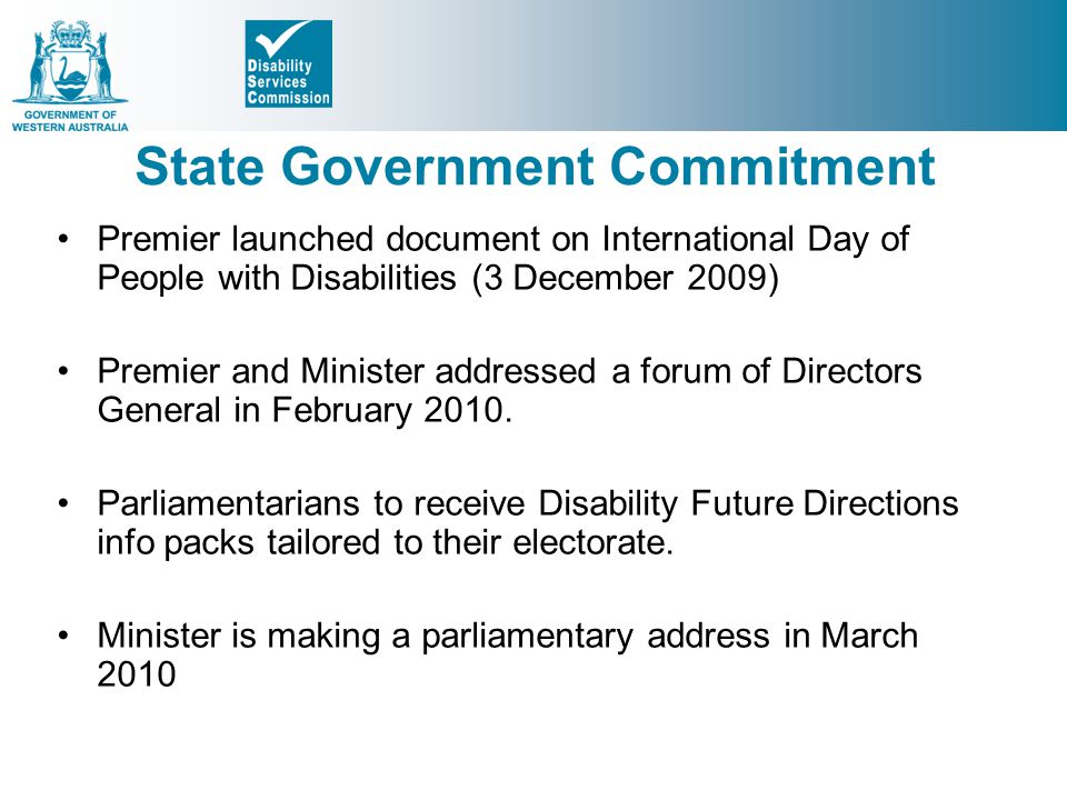 State Government Commitment Premier launched document on International Day of People with Disabilities (3 December 2009) Premier and Minister addressed a forum of Directors General in February 2010.