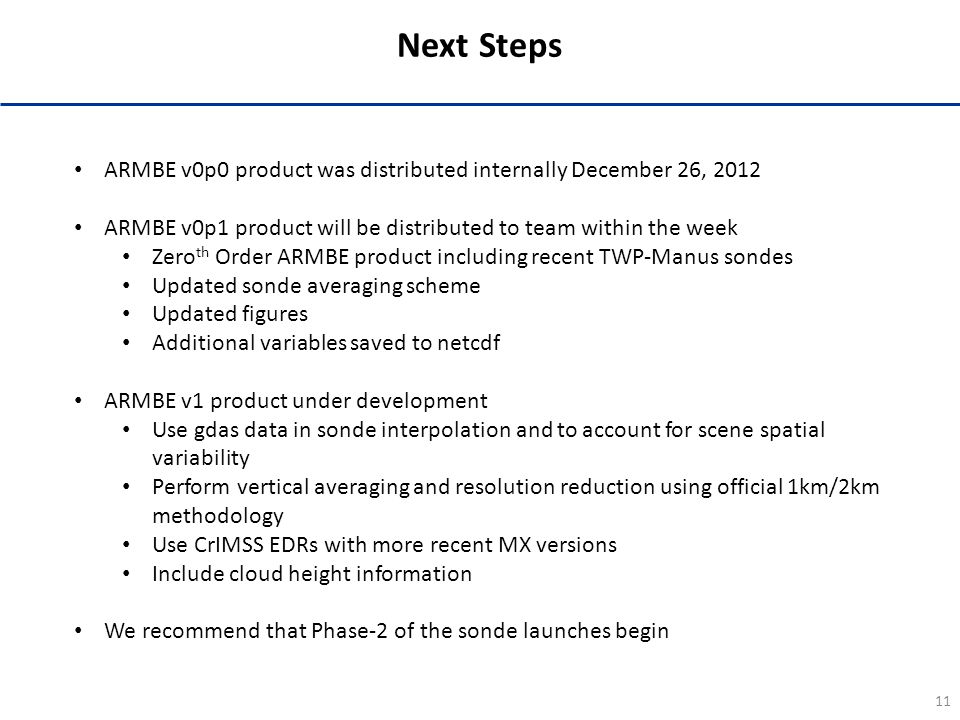 11 Next Steps ARMBE v0p0 product was distributed internally December 26, 2012 ARMBE v0p1 product will be distributed to team within the week Zero th Order ARMBE product including recent TWP-Manus sondes Updated sonde averaging scheme Updated figures Additional variables saved to netcdf ARMBE v1 product under development Use gdas data in sonde interpolation and to account for scene spatial variability Perform vertical averaging and resolution reduction using official 1km/2km methodology Use CrIMSS EDRs with more recent MX versions Include cloud height information We recommend that Phase-2 of the sonde launches begin
