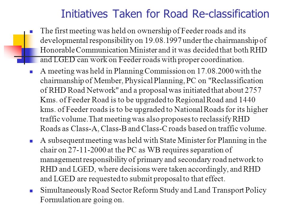 Initiatives Taken for Road Re-classification The first meeting was held on ownership of Feeder roads and its developmental responsibility on under the chairmanship of Honorable Communication Minister and it was decided that both RHD and LGED can work on Feeder roads with proper coordination.