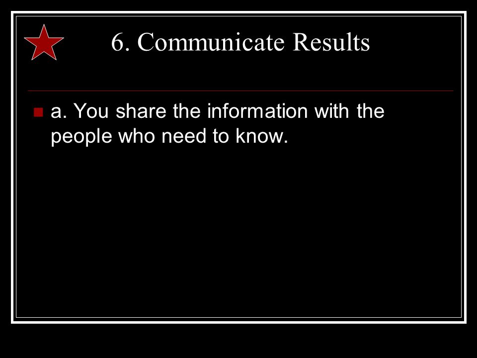 6. Communicate Results a. You share the information with the people who need to know.
