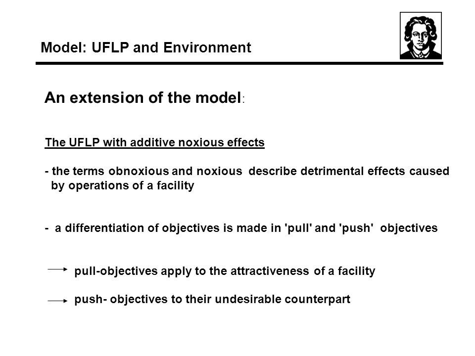 An extension of the model : The UFLP with additive noxious effects - the terms obnoxious and noxious describe detrimental effects caused by operations of a facility - a differentiation of objectives is made in pull and push objectives pull-objectives apply to the attractiveness of a facility push- objectives to their undesirable counterpart Model: UFLP and Environment