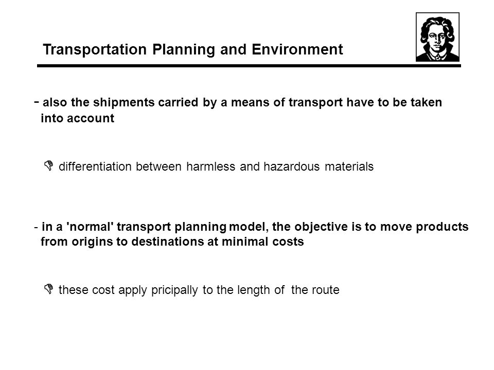 - also the shipments carried by a means of transport have to be taken into account  differentiation between harmless and hazardous materials - in a normal transport planning model, the objective is to move products from origins to destinations at minimal costs  these cost apply pricipally to the length of the route Transportation Planning and Environment
