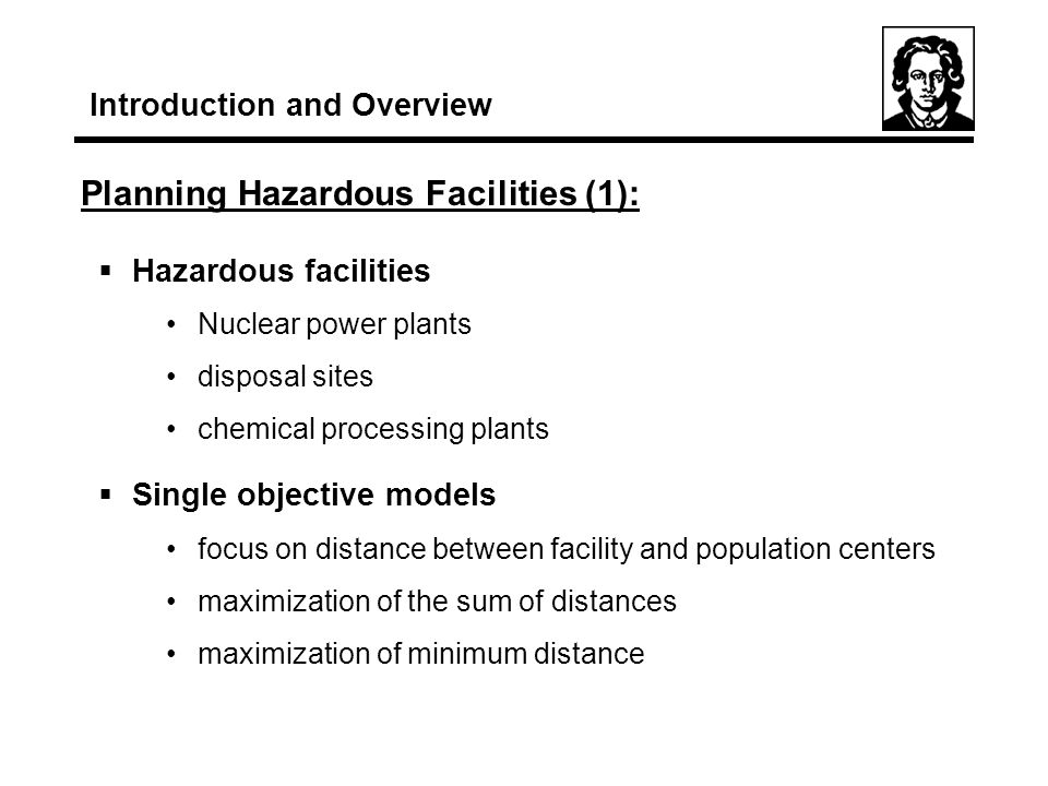 Planning Hazardous Facilities (1): Introduction and Overview  Hazardous facilities Nuclear power plants disposal sites chemical processing plants  Single objective models focus on distance between facility and population centers maximization of the sum of distances maximization of minimum distance