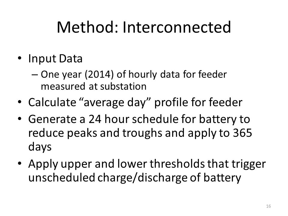 Input Data – One year (2014) of hourly data for feeder measured at substation Calculate average day profile for feeder Generate a 24 hour schedule for battery to reduce peaks and troughs and apply to 365 days Apply upper and lower thresholds that trigger unscheduled charge/discharge of battery Method: Interconnected 16