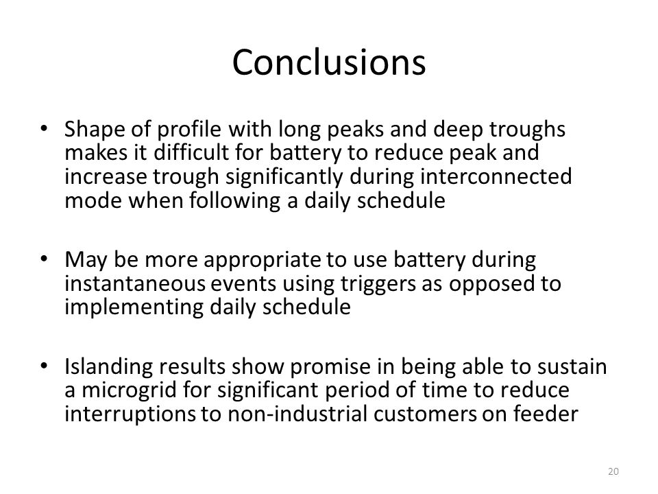 Shape of profile with long peaks and deep troughs makes it difficult for battery to reduce peak and increase trough significantly during interconnected mode when following a daily schedule May be more appropriate to use battery during instantaneous events using triggers as opposed to implementing daily schedule Islanding results show promise in being able to sustain a microgrid for significant period of time to reduce interruptions to non-industrial customers on feeder Conclusions 20