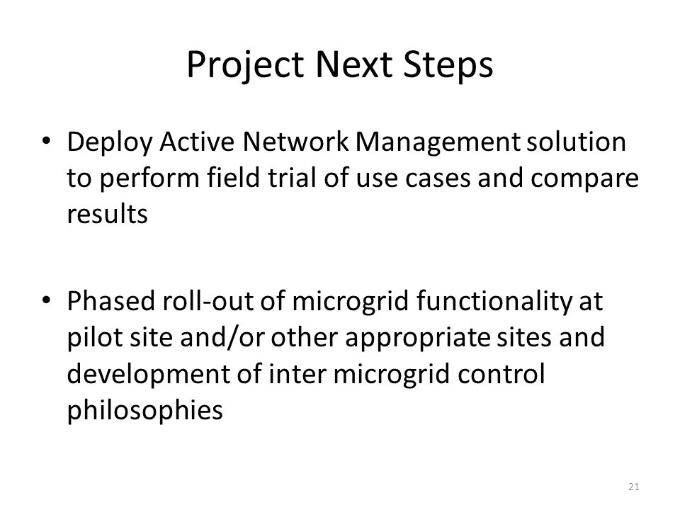 Project Next Steps Deploy Active Network Management solution to perform field trial of use cases and compare results Phased roll-out of microgrid functionality at pilot site and/or other appropriate sites and development of inter microgrid control philosophies 21