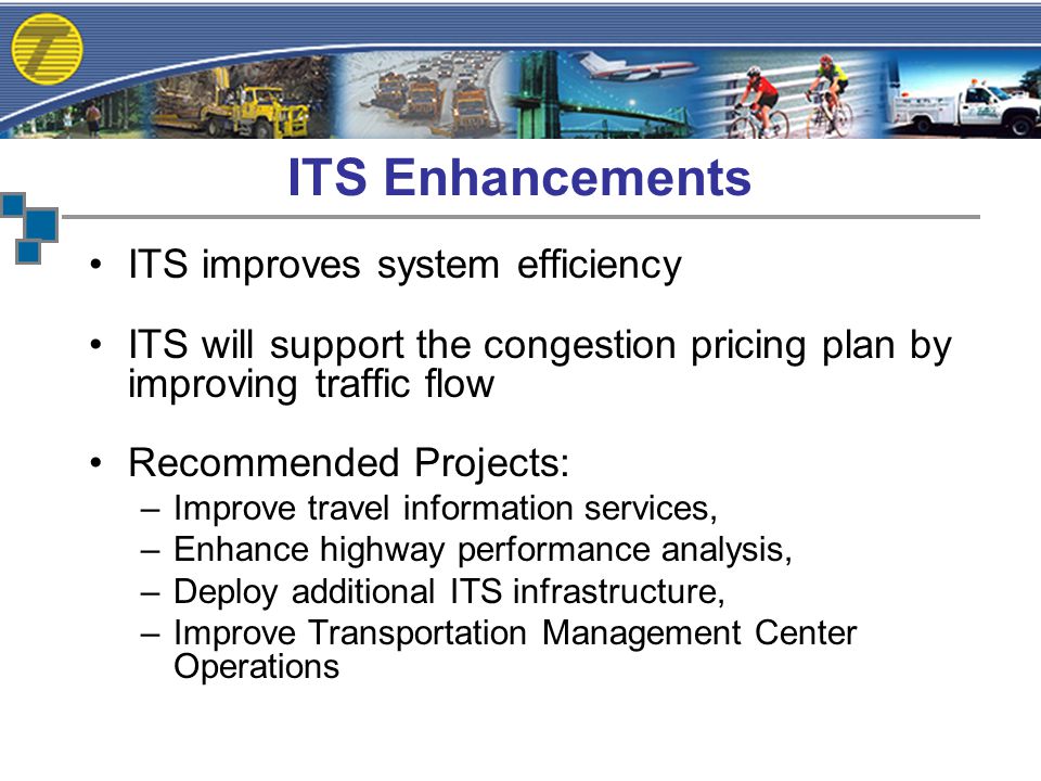 ITS improves system efficiency ITS will support the congestion pricing plan by improving traffic flow Recommended Projects: –Improve travel information services, –Enhance highway performance analysis, –Deploy additional ITS infrastructure, –Improve Transportation Management Center Operations ITS Enhancements
