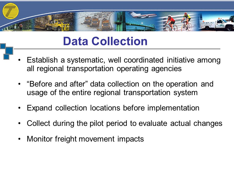Establish a systematic, well coordinated initiative among all regional transportation operating agencies Before and after data collection on the operation and usage of the entire regional transportation system Expand collection locations before implementation Collect during the pilot period to evaluate actual changes Monitor freight movement impacts Data Collection