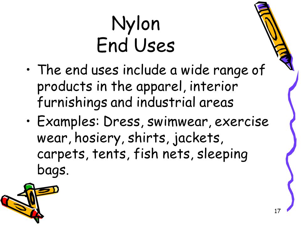 17 Nylon End Uses The end uses include a wide range of products in the apparel, interior furnishings and industrial areas Examples: Dress, swimwear, exercise wear, hosiery, shirts, jackets, carpets, tents, fish nets, sleeping bags.
