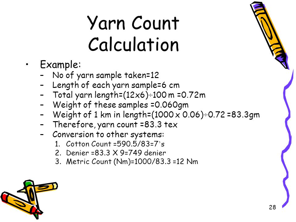 28 Yarn Count Calculation Example: –No of yarn sample taken=12 –Length of each yarn sample=6 cm –Total yarn length=(12x6)÷100 m =0.72m –Weight of these samples =0.060gm –Weight of 1 km in length=(1000 x 0.06)÷0.72 =83.3gm –Therefore, yarn count =83.3 tex –Conversion to other systems: 1.Cotton Count =590.5/83=7 ’ s 2.Denier =83.3 X 9=749 denier 3.Metric Count (Nm)=1000/83.3 =12 Nm