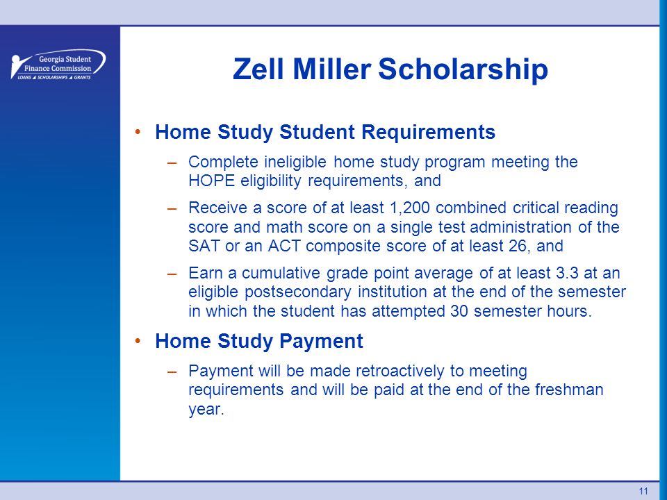 Zell Miller Scholarship Home Study Student Requirements –Complete ineligible home study program meeting the HOPE eligibility requirements, and –Receive a score of at least 1,200 combined critical reading score and math score on a single test administration of the SAT or an ACT composite score of at least 26, and –Earn a cumulative grade point average of at least 3.3 at an eligible postsecondary institution at the end of the semester in which the student has attempted 30 semester hours.