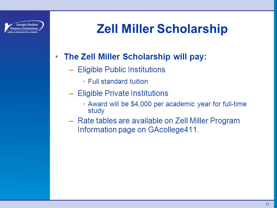 13 Zell Miller Scholarship The Zell Miller Scholarship will pay: –Eligible Public Institutions Full standard tuition –Eligible Private Institutions Award will be $4,000 per academic year for full-time study –Rate tables are available on Zell Miller Program Information page on GAcollege411.