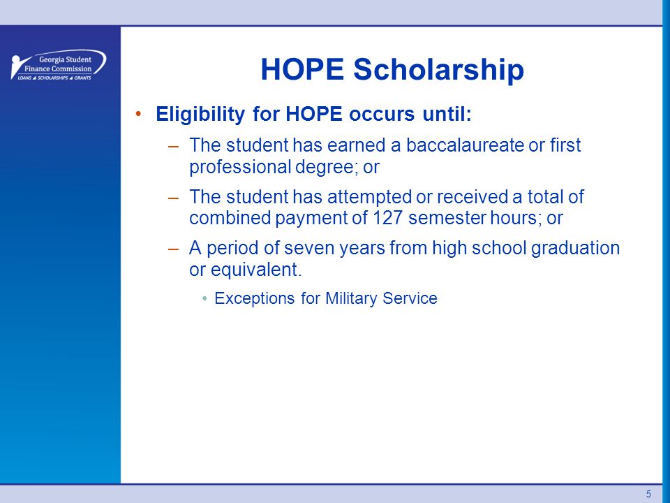 HOPE Scholarship Eligibility for HOPE occurs until: –The student has earned a baccalaureate or first professional degree; or –The student has attempted or received a total of combined payment of 127 semester hours; or –A period of seven years from high school graduation or equivalent.