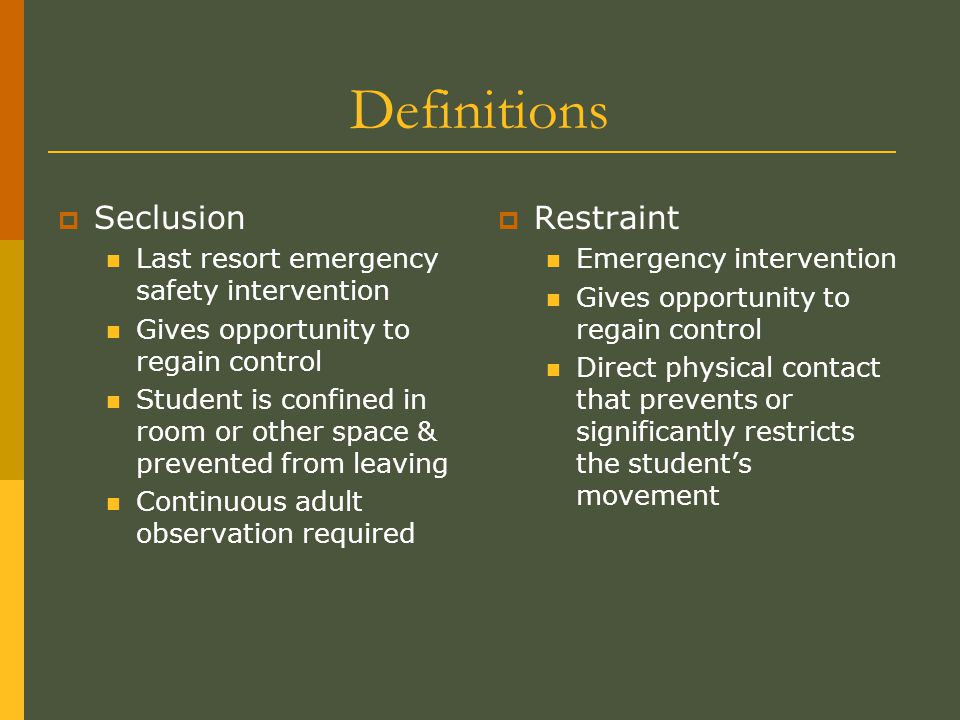 Definitions  Seclusion Last resort emergency safety intervention Gives opportunity to regain control Student is confined in room or other space & prevented from leaving Continuous adult observation required  Restraint Emergency intervention Gives opportunity to regain control Direct physical contact that prevents or significantly restricts the student’s movement