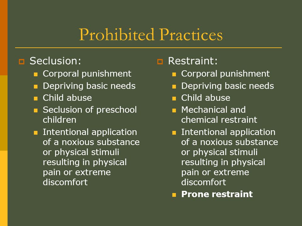 Prohibited Practices  Seclusion: Corporal punishment Depriving basic needs Child abuse Seclusion of preschool children Intentional application of a noxious substance or physical stimuli resulting in physical pain or extreme discomfort  Restraint: Corporal punishment Depriving basic needs Child abuse Mechanical and chemical restraint Intentional application of a noxious substance or physical stimuli resulting in physical pain or extreme discomfort Prone restraint