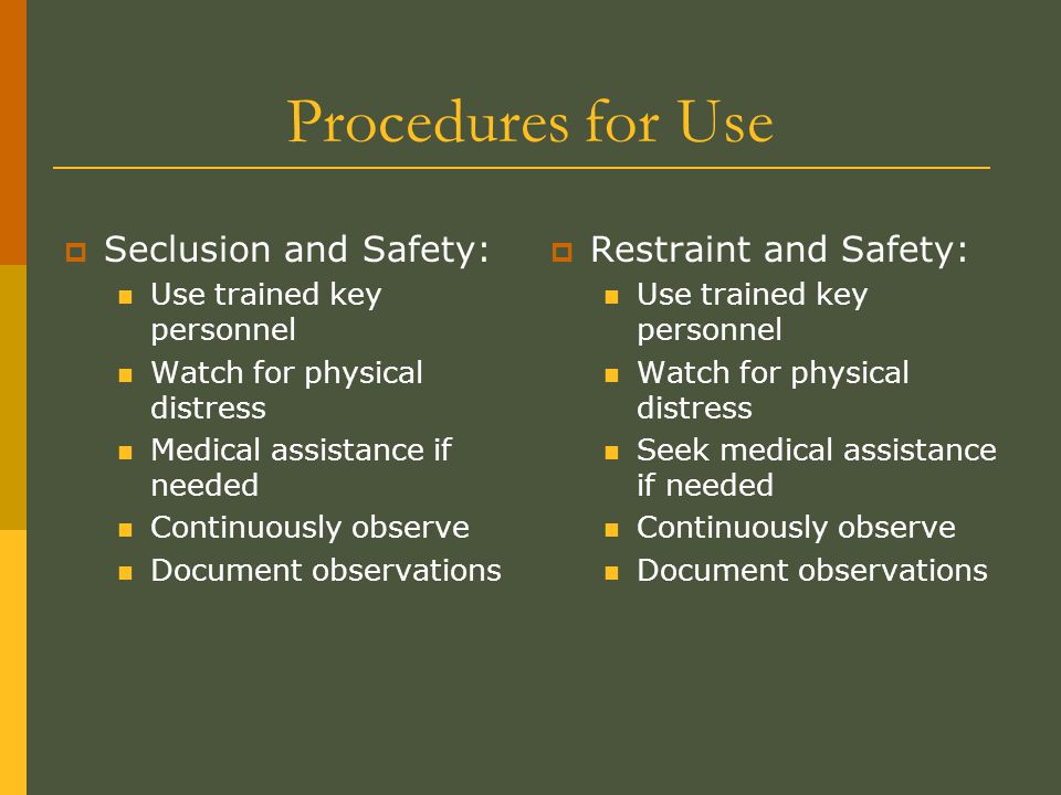 Procedures for Use  Seclusion and Safety: Use trained key personnel Watch for physical distress Medical assistance if needed Continuously observe Document observations  Restraint and Safety: Use trained key personnel Watch for physical distress Seek medical assistance if needed Continuously observe Document observations