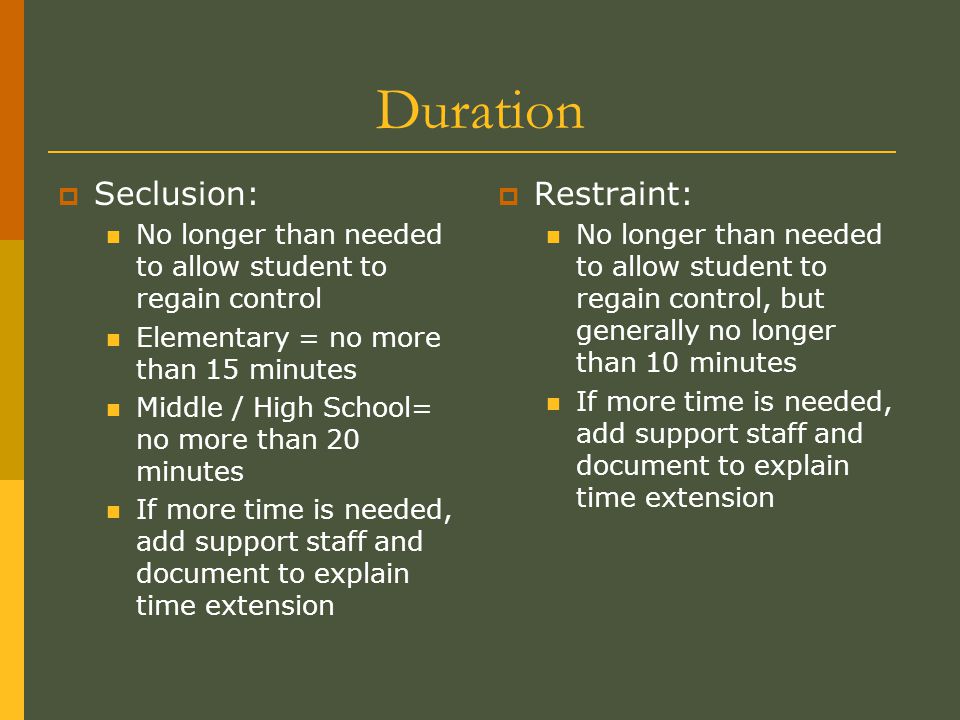 Duration  Seclusion: No longer than needed to allow student to regain control Elementary = no more than 15 minutes Middle / High School= no more than 20 minutes If more time is needed, add support staff and document to explain time extension  Restraint: No longer than needed to allow student to regain control, but generally no longer than 10 minutes If more time is needed, add support staff and document to explain time extension
