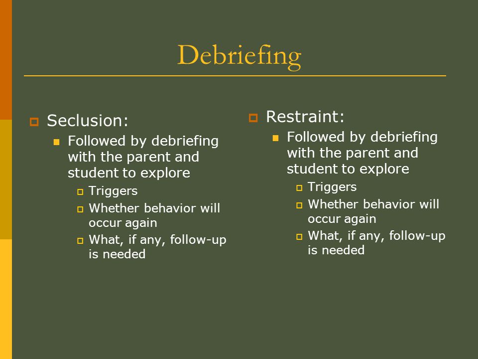 Debriefing  Seclusion: Followed by debriefing with the parent and student to explore  Triggers  Whether behavior will occur again  What, if any, follow-up is needed  Restraint: Followed by debriefing with the parent and student to explore  Triggers  Whether behavior will occur again  What, if any, follow-up is needed