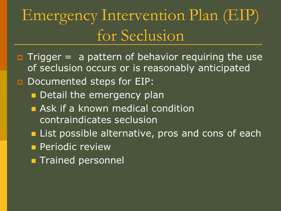 Emergency Intervention Plan (EIP) for Seclusion  Trigger = a pattern of behavior requiring the use of seclusion occurs or is reasonably anticipated  Documented steps for EIP: Detail the emergency plan Ask if a known medical condition contraindicates seclusion List possible alternative, pros and cons of each Periodic review Trained personnel