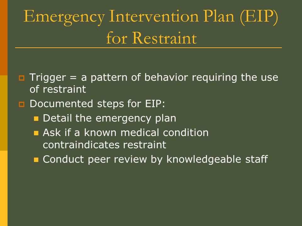  Trigger = a pattern of behavior requiring the use of restraint  Documented steps for EIP: Detail the emergency plan Ask if a known medical condition contraindicates restraint Conduct peer review by knowledgeable staff Emergency Intervention Plan (EIP) for Restraint
