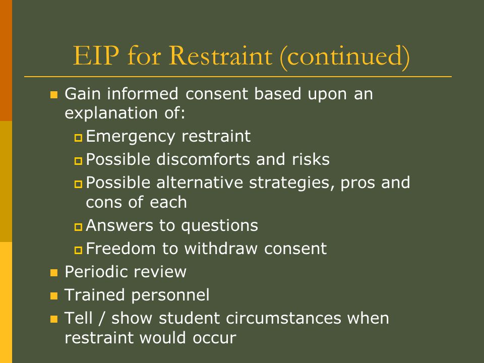 EIP for Restraint (continued) Gain informed consent based upon an explanation of:  Emergency restraint  Possible discomforts and risks  Possible alternative strategies, pros and cons of each  Answers to questions  Freedom to withdraw consent Periodic review Trained personnel Tell / show student circumstances when restraint would occur
