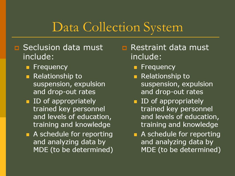 Data Collection System  Seclusion data must include: Frequency Relationship to suspension, expulsion and drop-out rates ID of appropriately trained key personnel and levels of education, training and knowledge A schedule for reporting and analyzing data by MDE (to be determined)  Restraint data must include: Frequency Relationship to suspension, expulsion and drop-out rates ID of appropriately trained key personnel and levels of education, training and knowledge A schedule for reporting and analyzing data by MDE (to be determined)