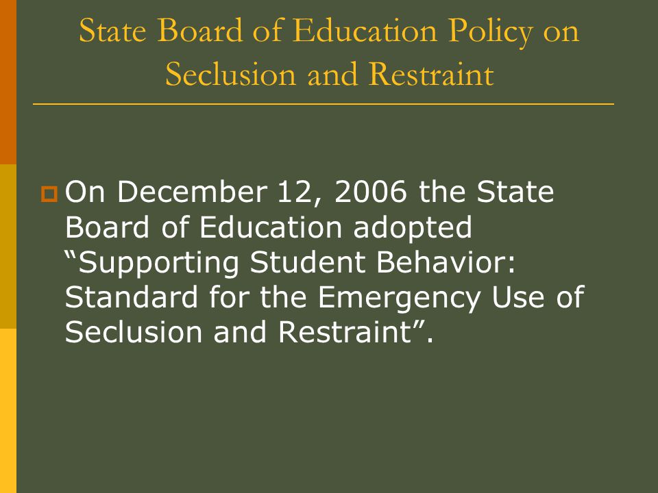 State Board of Education Policy on Seclusion and Restraint  On December 12, 2006 the State Board of Education adopted Supporting Student Behavior: Standard for the Emergency Use of Seclusion and Restraint .