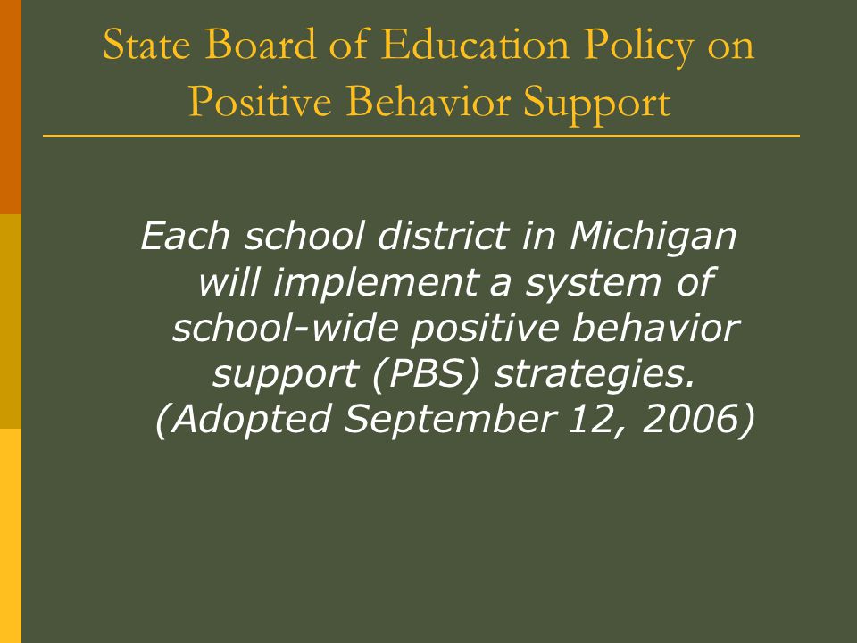 State Board of Education Policy on Positive Behavior Support Each school district in Michigan will implement a system of school-wide positive behavior support (PBS) strategies.