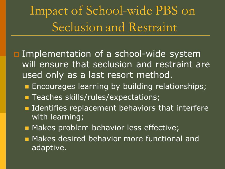 Impact of School-wide PBS on Seclusion and Restraint  Implementation of a school-wide system will ensure that seclusion and restraint are used only as a last resort method.