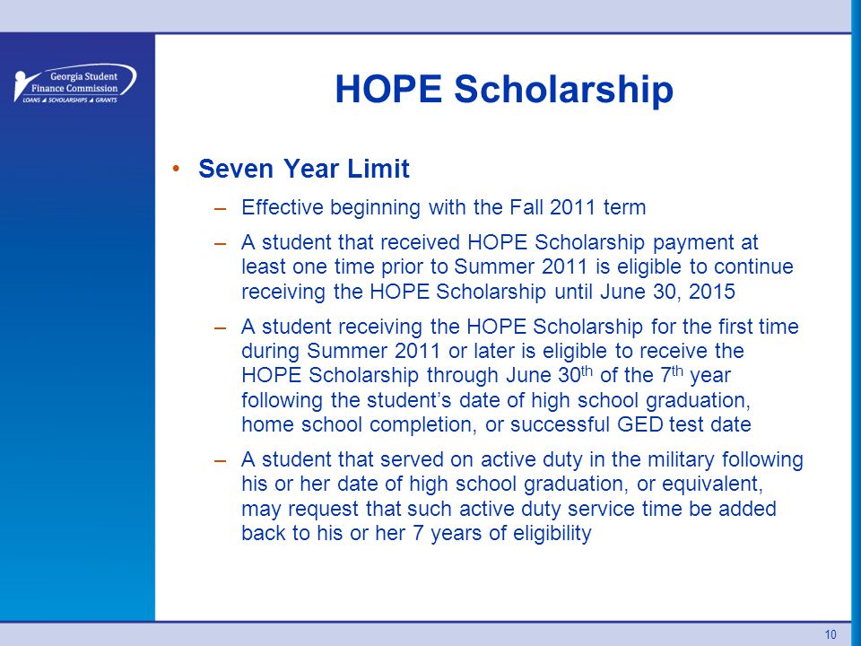 10 HOPE Scholarship Seven Year Limit –Effective beginning with the Fall 2011 term –A student that received HOPE Scholarship payment at least one time prior to Summer 2011 is eligible to continue receiving the HOPE Scholarship until June 30, 2015 –A student receiving the HOPE Scholarship for the first time during Summer 2011 or later is eligible to receive the HOPE Scholarship through June 30 th of the 7 th year following the student’s date of high school graduation, home school completion, or successful GED test date –A student that served on active duty in the military following his or her date of high school graduation, or equivalent, may request that such active duty service time be added back to his or her 7 years of eligibility