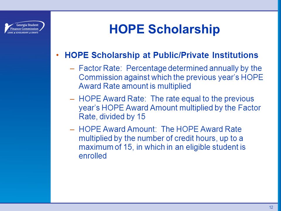 12 HOPE Scholarship HOPE Scholarship at Public/Private Institutions –Factor Rate: Percentage determined annually by the Commission against which the previous year’s HOPE Award Rate amount is multiplied –HOPE Award Rate: The rate equal to the previous year’s HOPE Award Amount multiplied by the Factor Rate, divided by 15 –HOPE Award Amount: The HOPE Award Rate multiplied by the number of credit hours, up to a maximum of 15, in which in an eligible student is enrolled