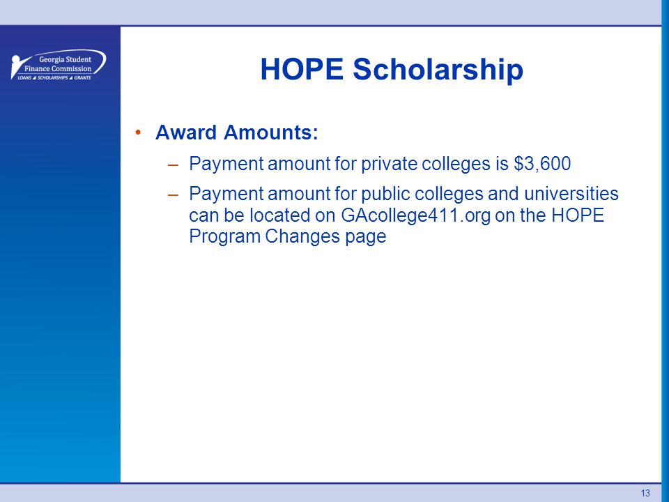 HOPE Scholarship Award Amounts: –Payment amount for private colleges is $3,600 –Payment amount for public colleges and universities can be located on GAcollege411.org on the HOPE Program Changes page 13